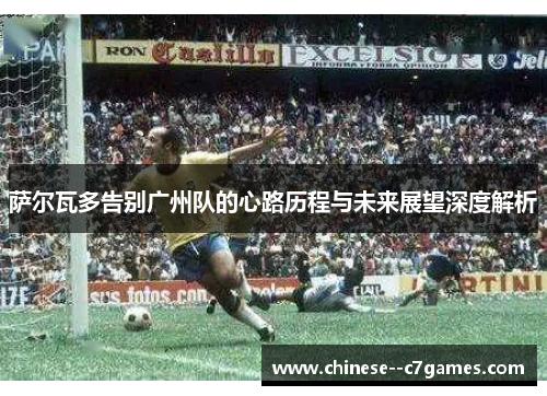 萨尔瓦多告别广州队的心路历程与未来展望深度解析 萨尔瓦多告别广州队的心路历程与未来展望深度解析