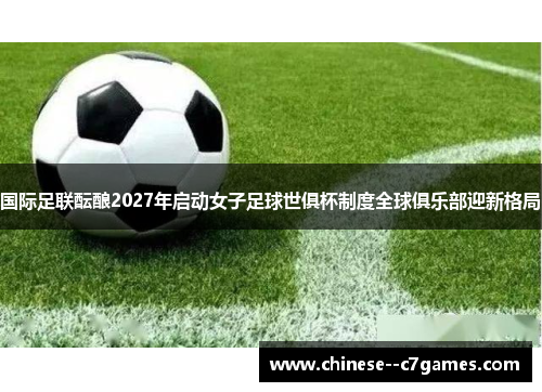 国际足联酝酿2027年启动女子足球世俱杯制度全球俱乐部迎新格局 国际足联酝酿2027年启动女子足球世俱杯制度全球俱乐部迎新格局