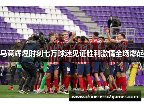 马竞辉煌时刻七万球迷见证胜利激情全场燃起