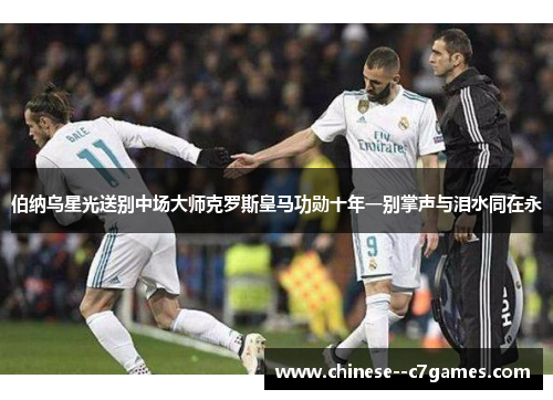 伯纳乌星光送别中场大师克罗斯皇马功勋十年一别掌声与泪水同在永 伯纳乌星光送别中场大师克罗斯皇马功勋十年一别掌声与泪水同在永