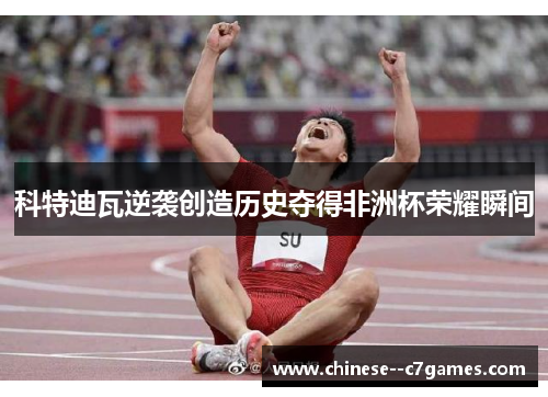 科特迪瓦逆袭创造历史夺得非洲杯荣耀瞬间